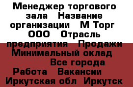 Менеджер торгового зала › Название организации ­ М-Торг, ООО › Отрасль предприятия ­ Продажи › Минимальный оклад ­ 25 000 - Все города Работа » Вакансии   . Иркутская обл.,Иркутск г.